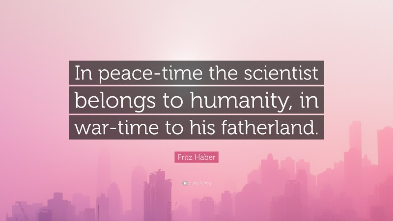 Fritz Haber Quote: “In peace-time the scientist belongs to humanity, in war-time to his fatherland.”
