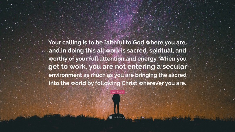 Joe Thorn Quote: “Your calling is to be faithful to God where you are, and in doing this all work is sacred, spiritual, and worthy of your full attention and energy. When you get to work, you are not entering a secular environment as much as you are bringing the sacred into the world by following Christ wherever you are.”