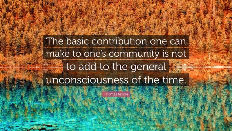 Thomas Moore Quote: “The basic contribution one can make to one’s community is not to add to the general unconsciousness of the time.”