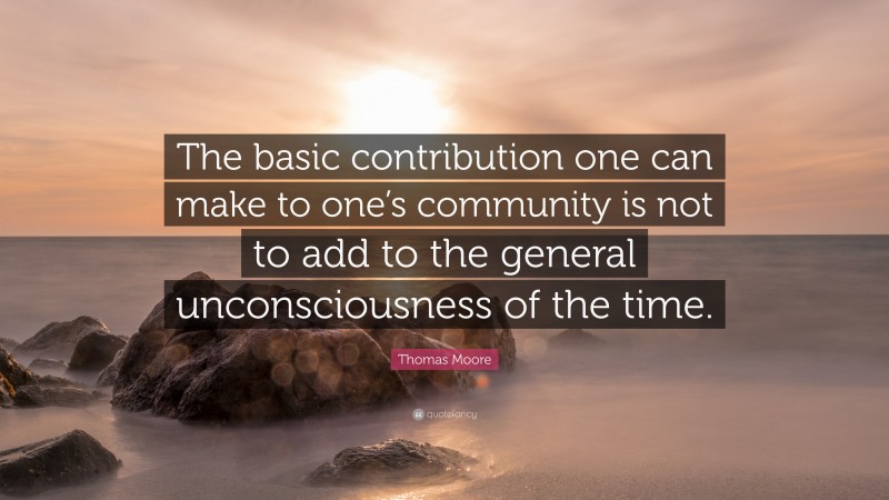 Thomas Moore Quote: “The basic contribution one can make to one’s community is not to add to the general unconsciousness of the time.”