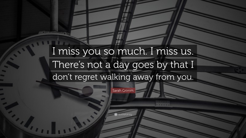 Sarah Grimm Quote: “I miss you so much. I miss us. There’s not a day goes by that I don’t regret walking away from you.”