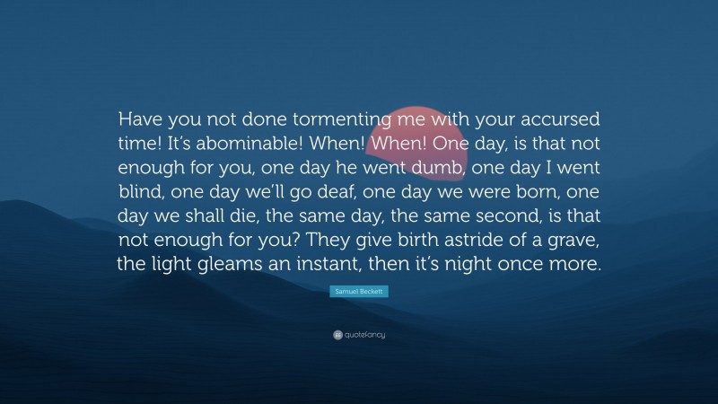Samuel Beckett Quote: “Have you not done tormenting me with your accursed time! It’s abominable! When! When! One day, is that not enough for you, one day he went dumb, one day I went blind, one day we’ll go deaf, one day we were born, one day we shall die, the same day, the same second, is that not enough for you? They give birth astride of a grave, the light gleams an instant, then it’s night once more.”