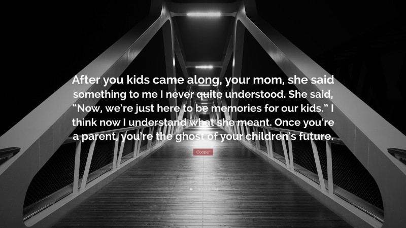 Cooper Quote: “After you kids came along, your mom, she said something to me I never quite understood. She said, “Now, we’re just here to be memories for our kids.” I think now I understand what she meant. Once you’re a parent, you’re the ghost of your children’s future.”