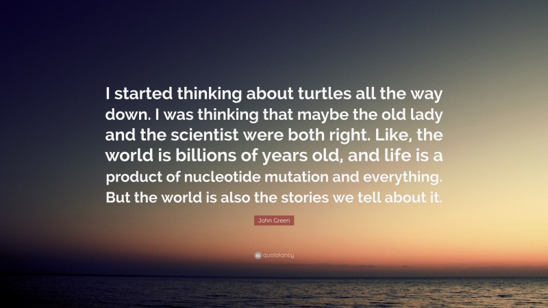 John Green Quote: “I started thinking about turtles all the way down. I was thinking that maybe the old lady and the scientist were both right. Like, the world is billions of years old, and life is a product of nucleotide mutation and everything. But the world is also the stories we tell about it.”