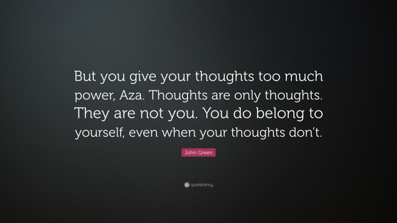 John Green Quote: “But you give your thoughts too much power, Aza. Thoughts are only thoughts. They are not you. You do belong to yourself, even when your thoughts don’t.”