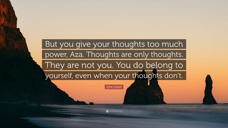 John Green Quote: “But you give your thoughts too much power, Aza. Thoughts are only thoughts. They are not you. You do belong to yourself, even when your thoughts don’t.”