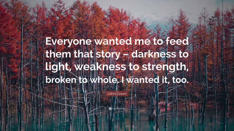 John Green Quote: “Everyone wanted me to feed them that story – darkness to light, weakness to strength, broken to whole. I wanted it, too.”