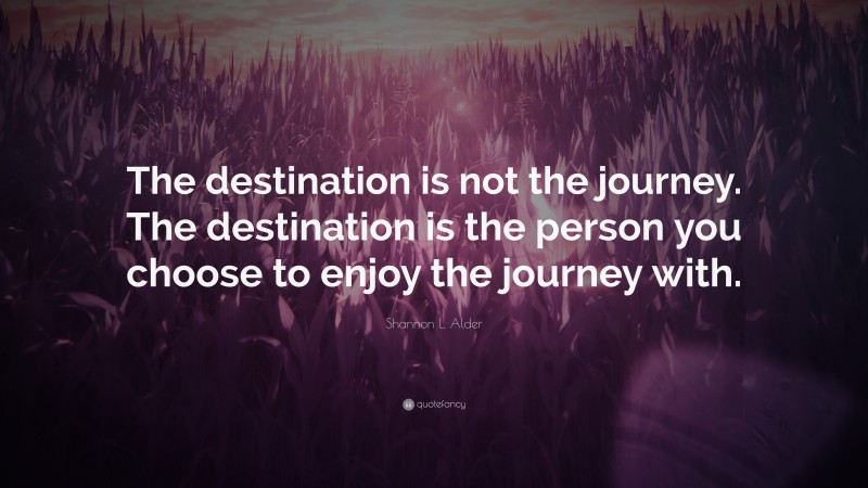 Shannon L. Alder Quote: “The destination is not the journey. The destination is the person you choose to enjoy the journey with.”