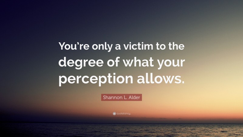 Shannon L. Alder Quote: “You’re only a victim to the degree of what your perception allows.”