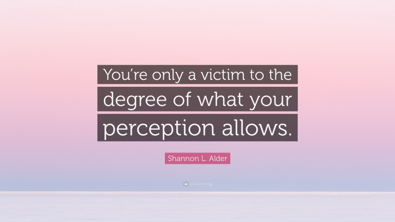 Shannon L. Alder Quote: “You’re only a victim to the degree of what your perception allows.”