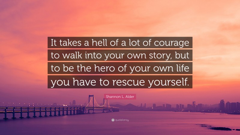 Shannon L. Alder Quote: “It takes a hell of a lot of courage to walk into your own story, but to be the hero of your own life you have to rescue yourself.”
