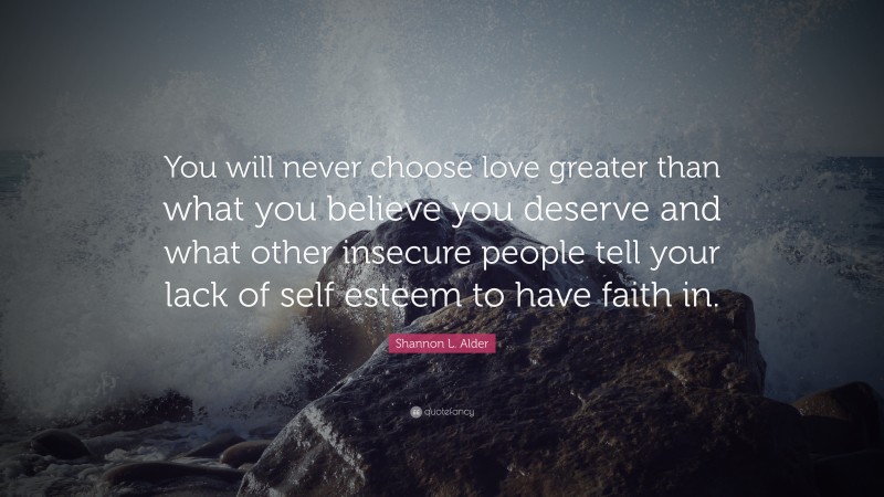 Shannon L. Alder Quote: “You will never choose love greater than what you believe you deserve and what other insecure people tell your lack of self esteem to have faith in.”