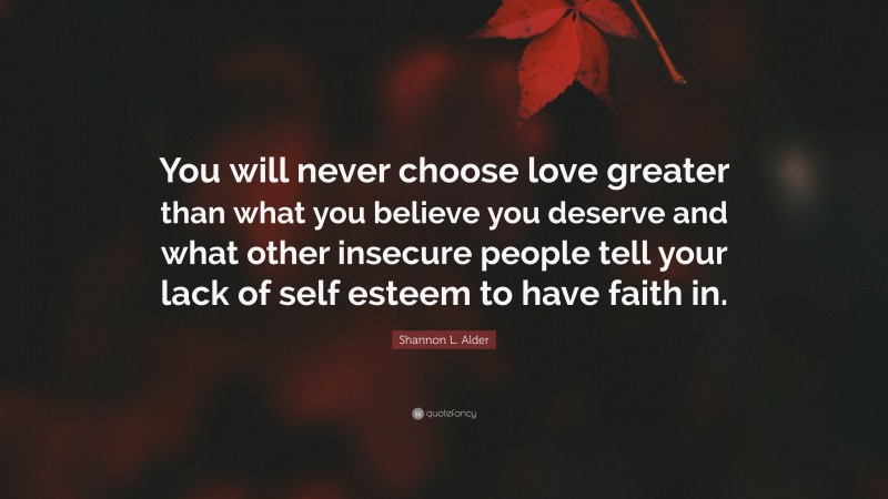 Shannon L. Alder Quote: “You will never choose love greater than what you believe you deserve and what other insecure people tell your lack of self esteem to have faith in.”