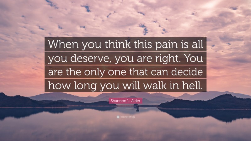 Shannon L. Alder Quote: “When you think this pain is all you deserve, you are right. You are the only one that can decide how long you will walk in hell.”