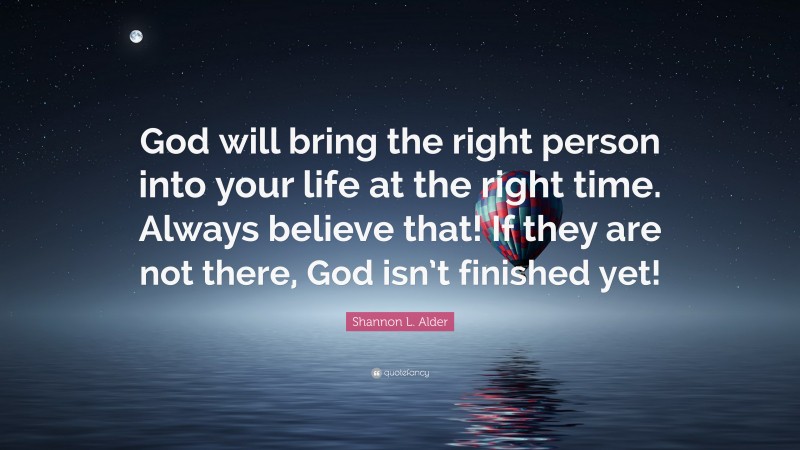 Shannon L. Alder Quote: “God will bring the right person into your life at the right time. Always believe that! If they are not there, God isn’t finished yet!”