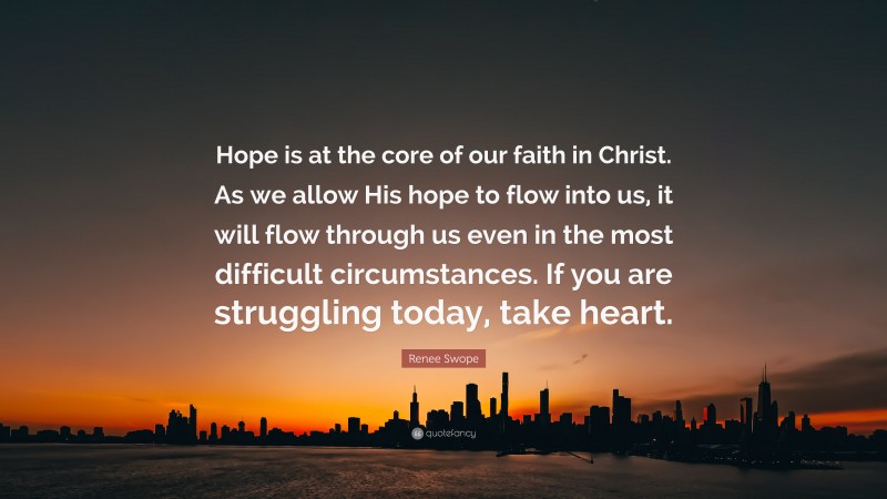 Renee Swope Quote: “Hope is at the core of our faith in Christ. As we allow His hope to flow into us, it will flow through us even in the most difficult circumstances. If you are struggling today, take heart.”