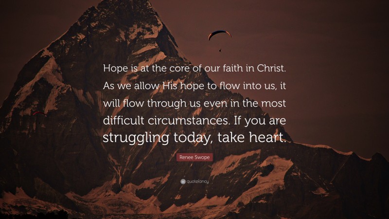 Renee Swope Quote: “Hope is at the core of our faith in Christ. As we allow His hope to flow into us, it will flow through us even in the most difficult circumstances. If you are struggling today, take heart.”