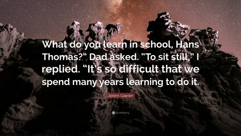 Jostein Gaarder Quote: “What do you learn in school, Hans Thomas?” Dad asked. “To sit still,” I replied. “It’s so difficult that we spend many years learning to do it.”