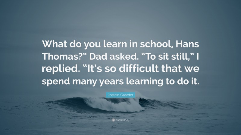 Jostein Gaarder Quote: “What do you learn in school, Hans Thomas?” Dad asked. “To sit still,” I replied. “It’s so difficult that we spend many years learning to do it.”