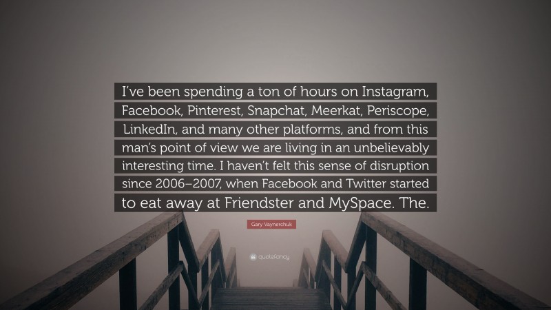 Gary Vaynerchuk Quote: “I’ve been spending a ton of hours on Instagram, Facebook, Pinterest, Snapchat, Meerkat, Periscope, LinkedIn, and many other platforms, and from this man’s point of view we are living in an unbelievably interesting time. I haven’t felt this sense of disruption since 2006–2007, when Facebook and Twitter started to eat away at Friendster and MySpace. The.”