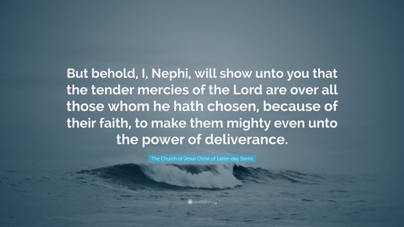 The Church of Jesus Christ of Latter-day Saints Quote: “But behold, I, Nephi, will show unto you that the tender mercies of the Lord are over all those whom he hath chosen, because of their faith, to make them mighty even unto the power of deliverance.”