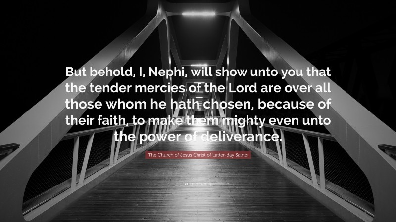The Church of Jesus Christ of Latter-day Saints Quote: “But behold, I, Nephi, will show unto you that the tender mercies of the Lord are over all those whom he hath chosen, because of their faith, to make them mighty even unto the power of deliverance.”
