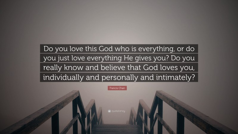 Francis Chan Quote: “Do you love this God who is everything, or do you just love everything He gives you? Do you really know and believe that God loves you, individually and personally and intimately?”