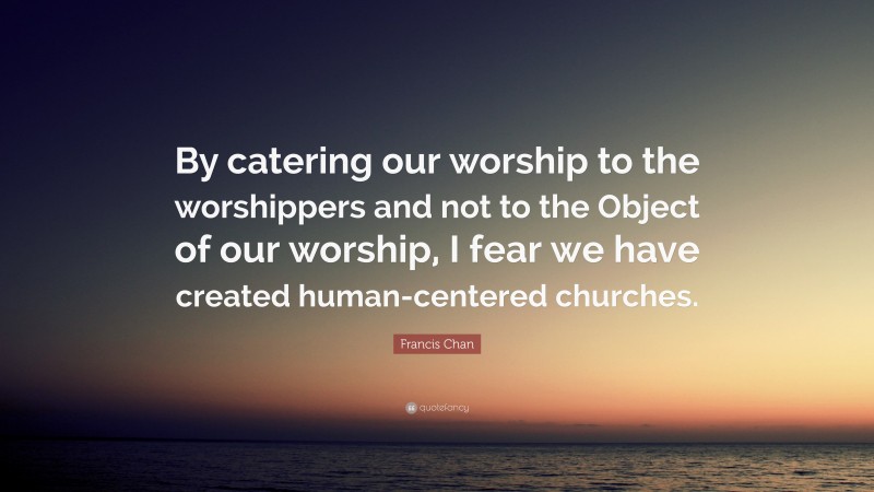 Francis Chan Quote: “By catering our worship to the worshippers and not to the Object of our worship, I fear we have created human-centered churches.”