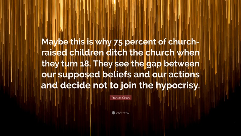 Francis Chan Quote: “Maybe this is why 75 percent of church-raised children ditch the church when they turn 18. They see the gap between our supposed beliefs and our actions and decide not to join the hypocrisy.”