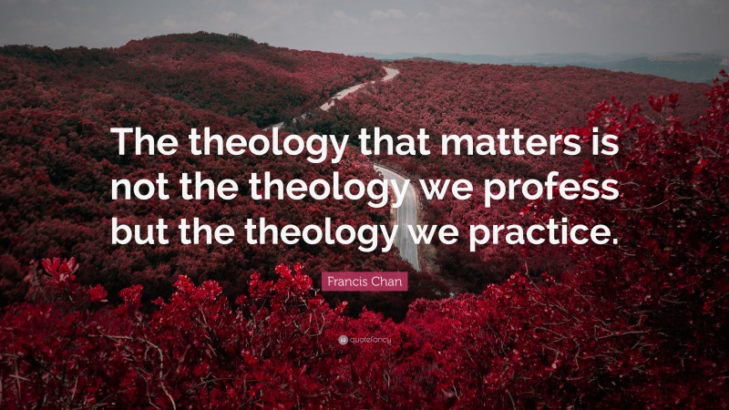 Francis Chan Quote: “The theology that matters is not the theology we profess but the theology we practice.”