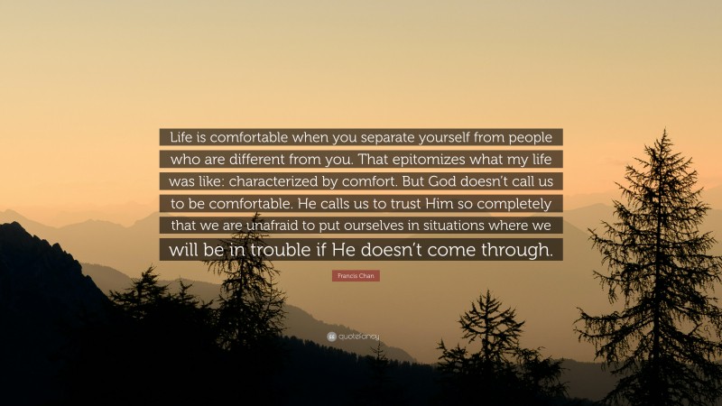 Francis Chan Quote: “Life is comfortable when you separate yourself from people who are different from you. That epitomizes what my life was like: characterized by comfort. But God doesn’t call us to be comfortable. He calls us to trust Him so completely that we are unafraid to put ourselves in situations where we will be in trouble if He doesn’t come through.”