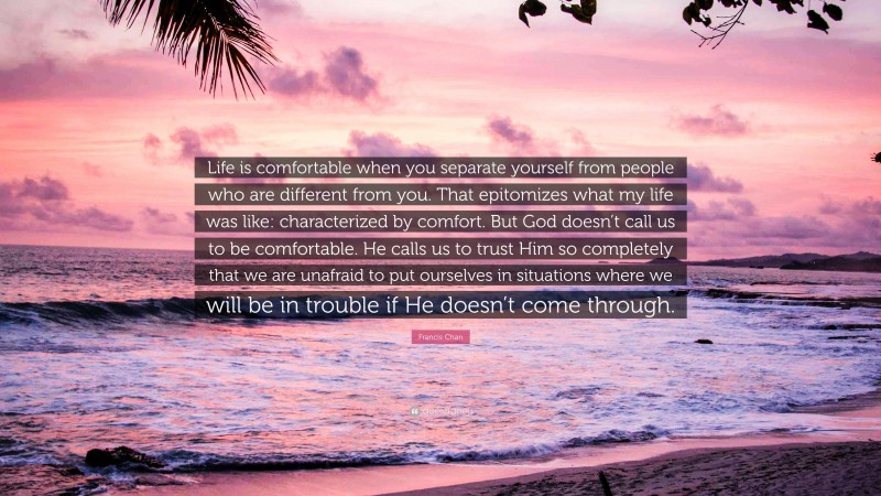 Francis Chan Quote: “Life is comfortable when you separate yourself from people who are different from you. That epitomizes what my life was like: characterized by comfort. But God doesn’t call us to be comfortable. He calls us to trust Him so completely that we are unafraid to put ourselves in situations where we will be in trouble if He doesn’t come through.”