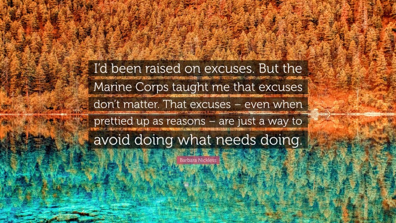 Barbara Nickless Quote: “I’d been raised on excuses. But the Marine Corps taught me that excuses don’t matter. That excuses – even when prettied up as reasons – are just a way to avoid doing what needs doing.”