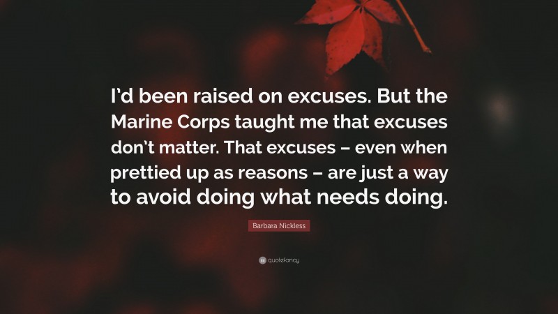 Barbara Nickless Quote: “I’d been raised on excuses. But the Marine Corps taught me that excuses don’t matter. That excuses – even when prettied up as reasons – are just a way to avoid doing what needs doing.”