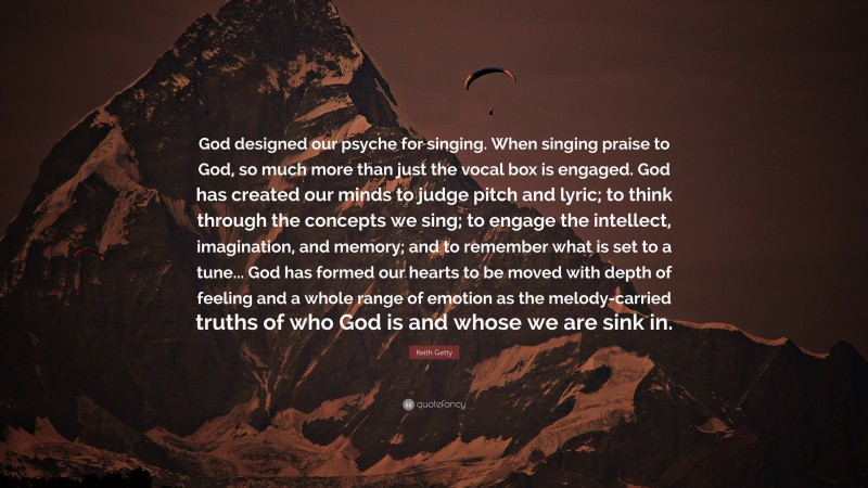 Keith Getty Quote: “God designed our psyche for singing. When singing praise to God, so much more than just the vocal box is engaged. God has created our minds to judge pitch and lyric; to think through the concepts we sing; to engage the intellect, imagination, and memory; and to remember what is set to a tune... God has formed our hearts to be moved with depth of feeling and a whole range of emotion as the melody-carried truths of who God is and whose we are sink in.”