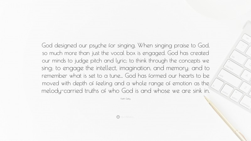 Keith Getty Quote: “God designed our psyche for singing. When singing praise to God, so much more than just the vocal box is engaged. God has created our minds to judge pitch and lyric; to think through the concepts we sing; to engage the intellect, imagination, and memory; and to remember what is set to a tune... God has formed our hearts to be moved with depth of feeling and a whole range of emotion as the melody-carried truths of who God is and whose we are sink in.”