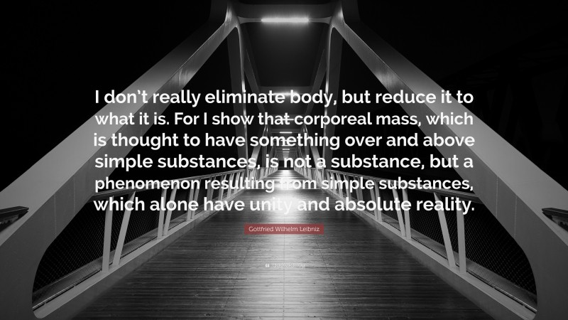 Gottfried Wilhelm Leibniz Quote: “I don’t really eliminate body, but reduce it to what it is. For I show that corporeal mass, which is thought to have something over and above simple substances, is not a substance, but a phenomenon resulting from simple substances, which alone have unity and absolute reality.”