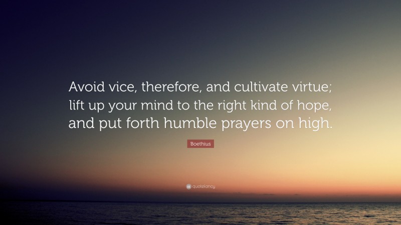 Boethius Quote: “Avoid vice, therefore, and cultivate virtue; lift up your mind to the right kind of hope, and put forth humble prayers on high.”