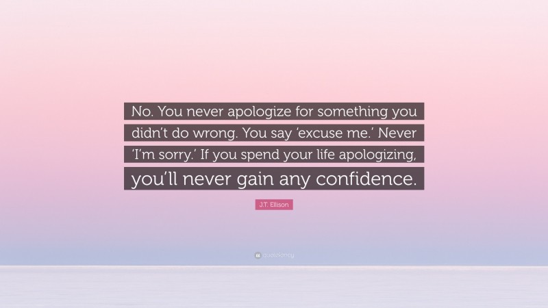 J.T. Ellison Quote: “No. You never apologize for something you didn’t do wrong. You say ‘excuse me.’ Never ‘I’m sorry.’ If you spend your life apologizing, you’ll never gain any confidence.”