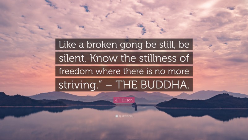 J.T. Ellison Quote: “Like a broken gong be still, be silent. Know the stillness of freedom where there is no more striving.” – THE BUDDHA.”