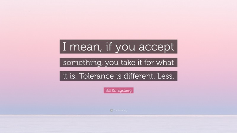 Bill Konigsberg Quote: “I mean, if you accept something, you take it for what it is. Tolerance is different. Less.”