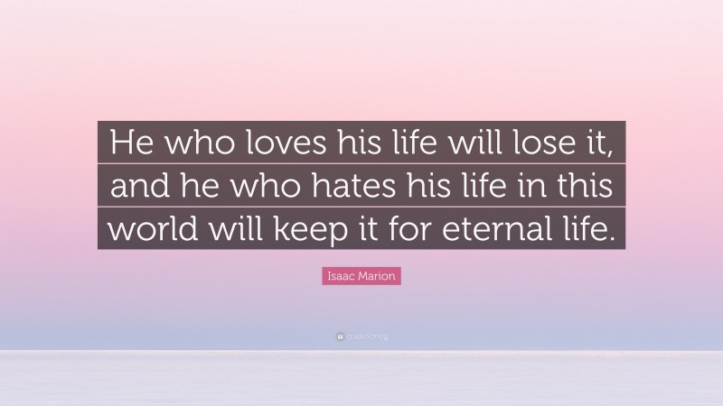 Isaac Marion Quote: “He who loves his life will lose it, and he who hates his life in this world will keep it for eternal life.”