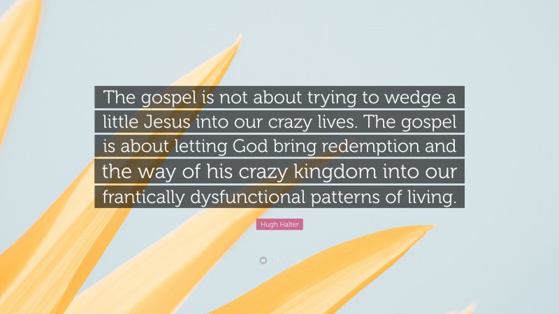 Hugh Halter Quote: “The gospel is not about trying to wedge a little Jesus into our crazy lives. The gospel is about letting God bring redemption and the way of his crazy kingdom into our frantically dysfunctional patterns of living.”