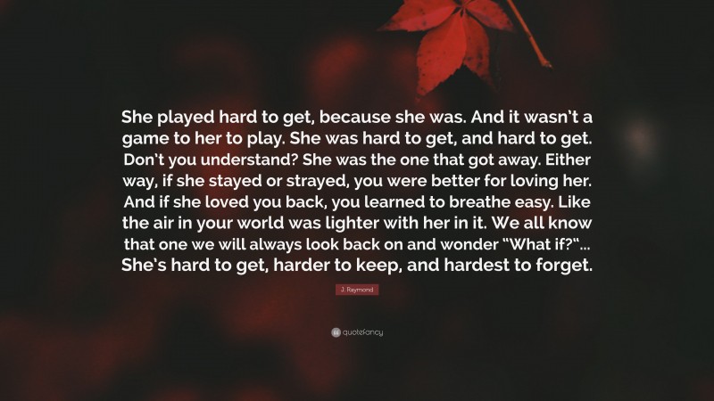 J. Raymond Quote: “She played hard to get, because she was. And it wasn’t a game to her to play. She was hard to get, and hard to get. Don’t you understand? She was the one that got away. Either way, if she stayed or strayed, you were better for loving her. And if she loved you back, you learned to breathe easy. Like the air in your world was lighter with her in it. We all know that one we will always look back on and wonder “What if?“... She’s hard to get, harder to keep, and hardest to forget.”