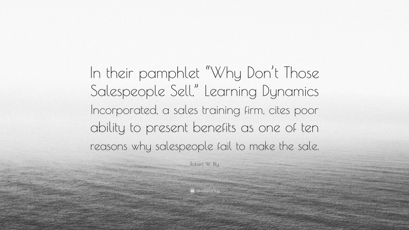 Robert W. Bly Quote: “In their pamphlet “Why Don’t Those Salespeople Sell,” Learning Dynamics Incorporated, a sales training firm, cites poor ability to present benefits as one of ten reasons why salespeople fail to make the sale.”