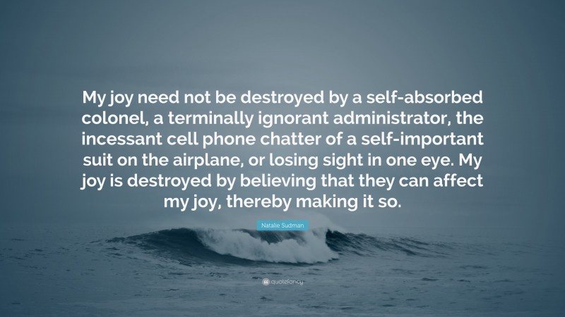 Natalie Sudman Quote: “My joy need not be destroyed by a self-absorbed colonel, a terminally ignorant administrator, the incessant cell phone chatter of a self-important suit on the airplane, or losing sight in one eye. My joy is destroyed by believing that they can affect my joy, thereby making it so.”