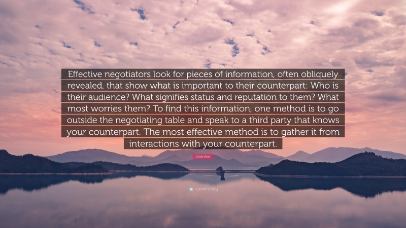 Chris Voss Quote: “Effective negotiators look for pieces of information, often obliquely revealed, that show what is important to their counterpart: Who is their audience? What signifies status and reputation to them? What most worries them? To find this information, one method is to go outside the negotiating table and speak to a third party that knows your counterpart. The most effective method is to gather it from interactions with your counterpart.”