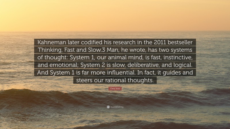 Chris Voss Quote: “Kahneman later codified his research in the 2011 bestseller Thinking, Fast and Slow.3 Man, he wrote, has two systems of thought: System 1, our animal mind, is fast, instinctive, and emotional; System 2 is slow, deliberative, and logical. And System 1 is far more influential. In fact, it guides and steers our rational thoughts.”