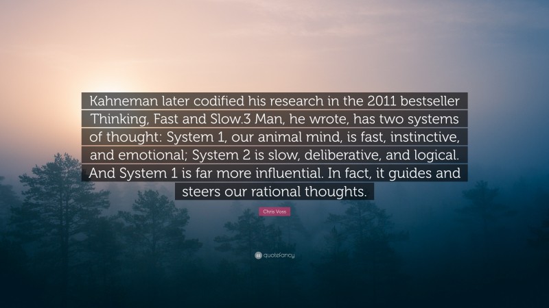 Chris Voss Quote: “Kahneman later codified his research in the 2011 bestseller Thinking, Fast and Slow.3 Man, he wrote, has two systems of thought: System 1, our animal mind, is fast, instinctive, and emotional; System 2 is slow, deliberative, and logical. And System 1 is far more influential. In fact, it guides and steers our rational thoughts.”