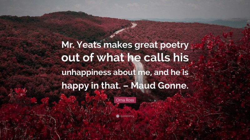 Orna Ross Quote: “Mr. Yeats makes great poetry out of what he calls his unhappiness about me, and he is happy in that. – Maud Gonne.”